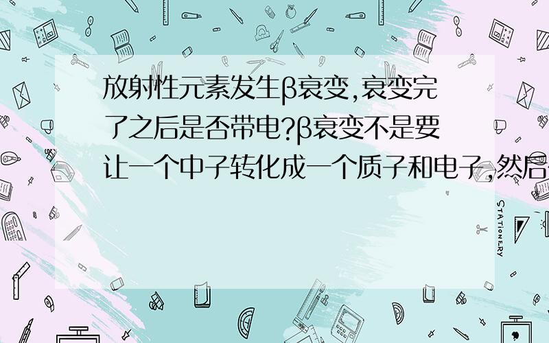 放射性元素发生β衰变,衰变完了之后是否带电?β衰变不是要让一个中子转化成一个质子和电子,然后在放出一个电子么?这样的话衰变完了后这个原子不就带电了么?