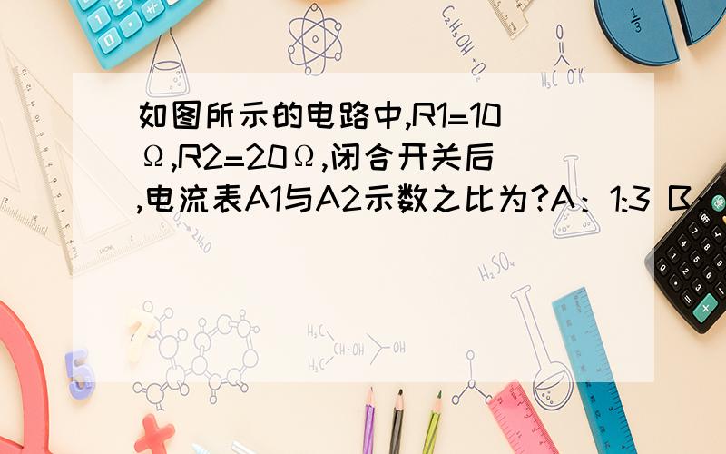 如图所示的电路中,R1=10Ω,R2=20Ω,闭合开关后,电流表A1与A2示数之比为?A：1:3 B：1:2  C2：3 D3:2我觉得选D