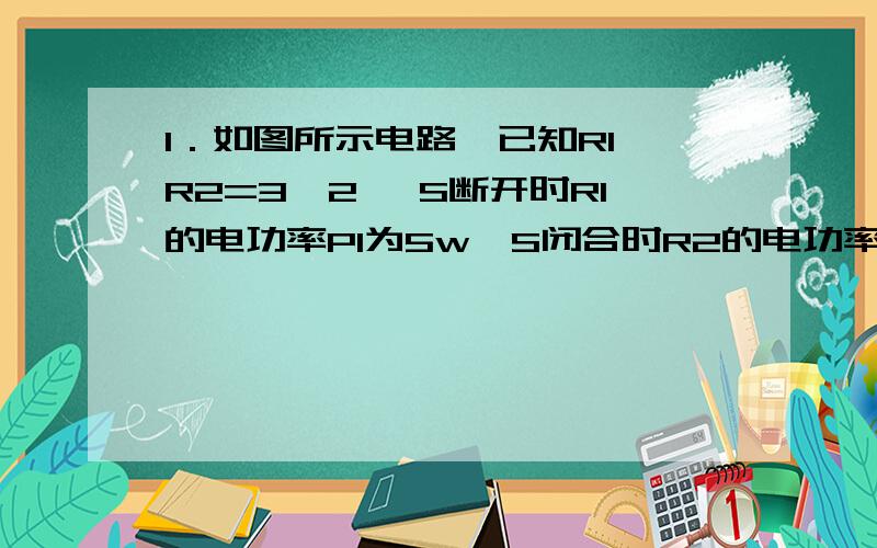 1．如图所示电路,已知R1∶R2=3∶2, S断开时R1的电功率P1为5w,S闭合时R2的电功率为P2,求P2的值是多少?