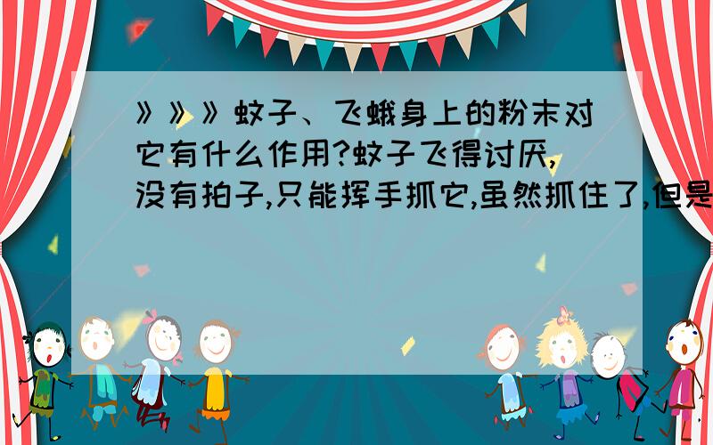 》》》蚊子、飞蛾身上的粉末对它有什么作用?蚊子飞得讨厌,没有拍子,只能挥手抓它,虽然抓住了,但是手上粘了许多粉末状的东西.这种粉末对蚊子、飞蛾之类有什么作用?