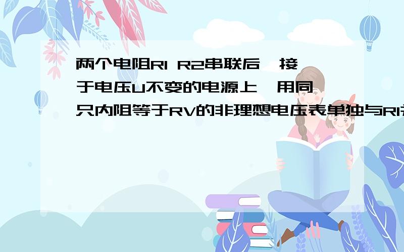 两个电阻R1 R2串联后,接于电压U不变的电源上,用同一只内阻等于RV的非理想电压表单独与R1并联后,测出电压表的示数分别为U1 U2 （R1两端 R2两端）.请通过计算论证,U1+U2是否一定等于U.U1/U2是否