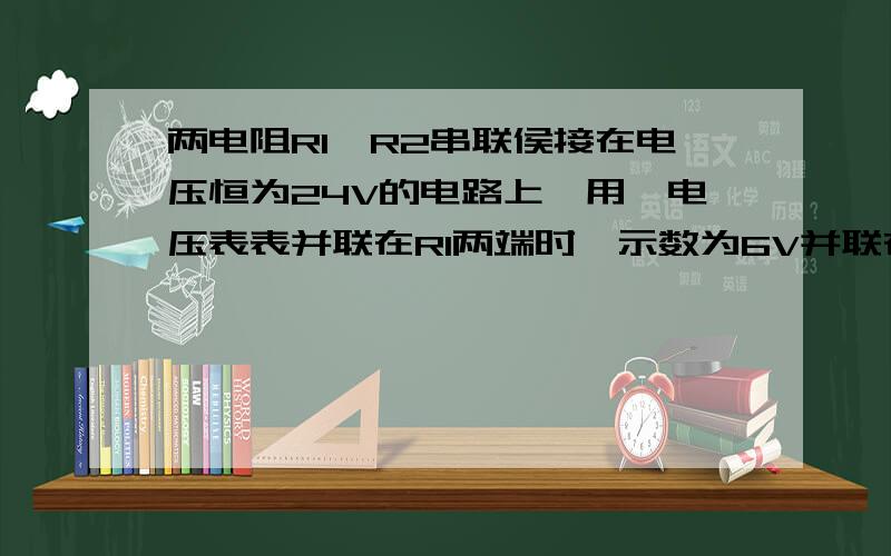 两电阻R1,R2串联侯接在电压恒为24V的电路上,用一电压表表并联在R1两端时,示数为6V并联在R2时示数为12V求R1 R2阻值比