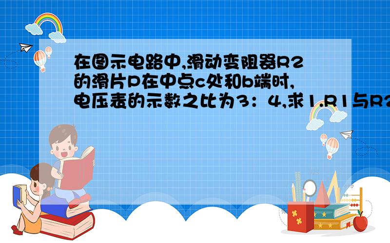 在图示电路中,滑动变阻器R2的滑片P在中点c处和b端时,电压表的示数之比为3：4,求1.R1与R2的阻值之比.2.滑片P在a端和b端时,电流表示数之比.