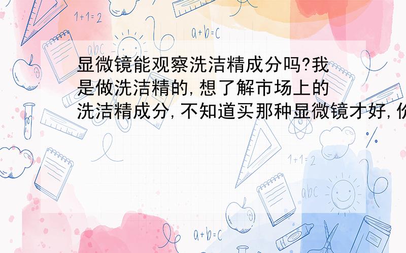 显微镜能观察洗洁精成分吗?我是做洗洁精的,想了解市场上的洗洁精成分,不知道买那种显微镜才好,价格1000以内的,