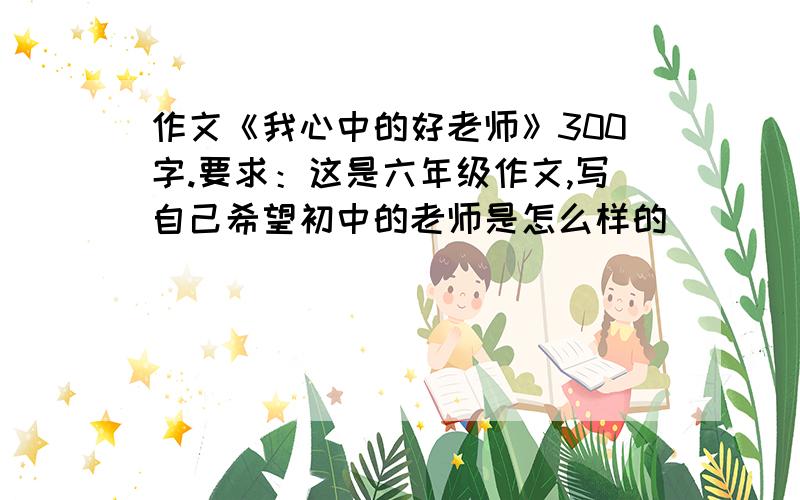 作文《我心中的好老师》300字.要求：这是六年级作文,写自己希望初中的老师是怎么样的