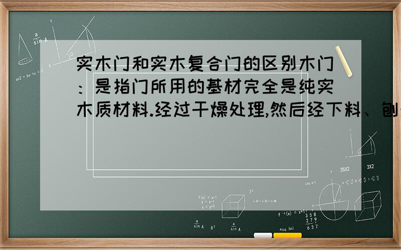 实木门和实木复合门的区别木门：是指门所用的基材完全是纯实木质材料.经过干燥处理,然后经下料、刨光、开榫、打眼、高速铣形等工序科学加工而成.实木门所选用的多是名贵木材,根据不