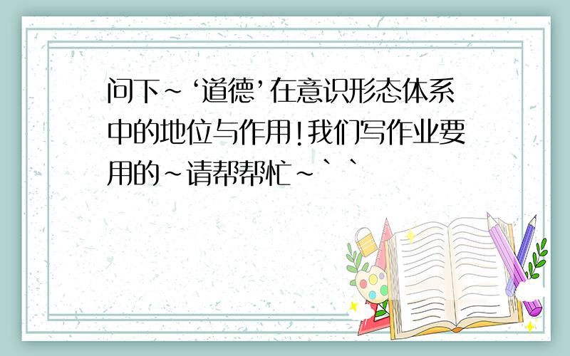 问下~‘道德’在意识形态体系中的地位与作用!我们写作业要用的~请帮帮忙~``