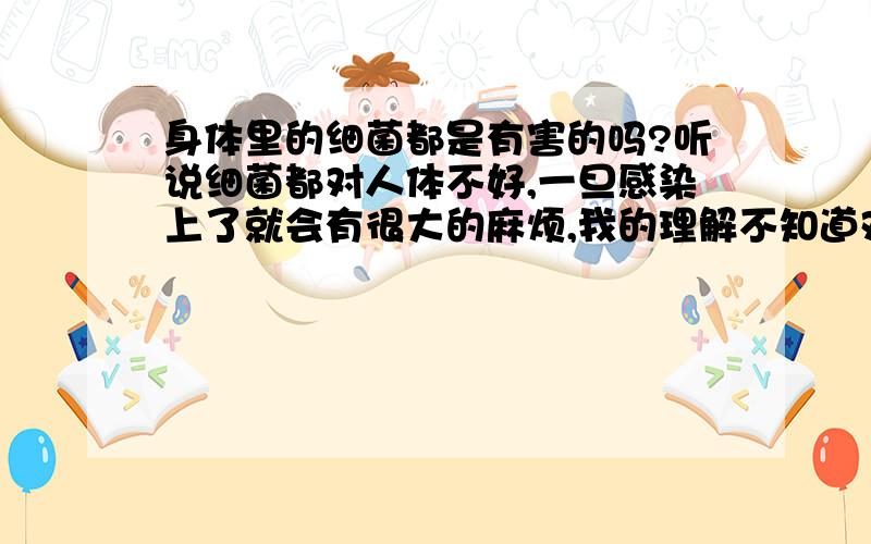 身体里的细菌都是有害的吗?听说细菌都对人体不好,一旦感染上了就会有很大的麻烦,我的理解不知道对不对,请大家帮我解答一下!