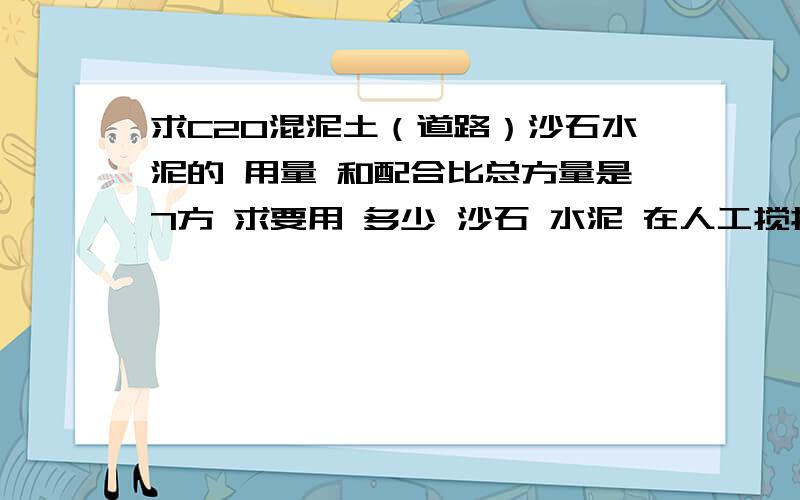 求C20混泥土（道路）沙石水泥的 用量 和配合比总方量是7方 求要用 多少 沙石 水泥 在人工搅拌的时候 怎么给工人交代 怎么抄混泥土