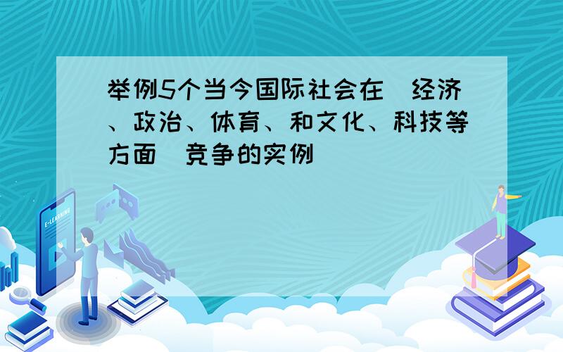 举例5个当今国际社会在（经济、政治、体育、和文化、科技等方面）竞争的实例