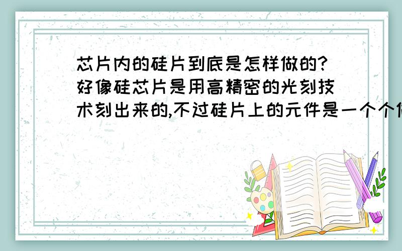 芯片内的硅片到底是怎样做的?好像硅芯片是用高精密的光刻技术刻出来的,不过硅片上的元件是一个个做好了再焊上去的（开个玩笑）,还是直接刻成的?