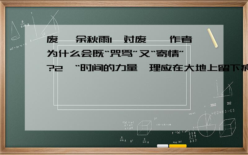 废墟 余秋雨1、对废墟,作者为什么会既“咒骂”又“寄情”?2、“时间的力量,理应在大地上留下痕迹；岁月的巨轮,理应在车道间辗碎凹凸”对这句话的理解?3、为什么说“中国历来缺乏废墟