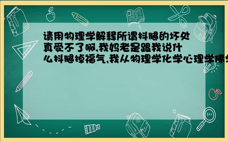 请用物理学解释所谓抖腿的坏处真受不了啊,我妈老是跟我说什么抖腿掉福气,我从物理学化学心理学佛学生物学等等n 个方面跟她解释这种观点不科学.你们来谈谈吧,物理都比我强的.