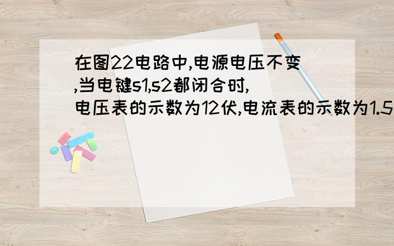 在图22电路中,电源电压不变,当电键s1,s2都闭合时,电压表的示数为12伏,电流表的示数为1.5安；当S1闭合,S2断开时,电压表的示数为8伏.求电源电压R1的阻值R2的阻值这是图。