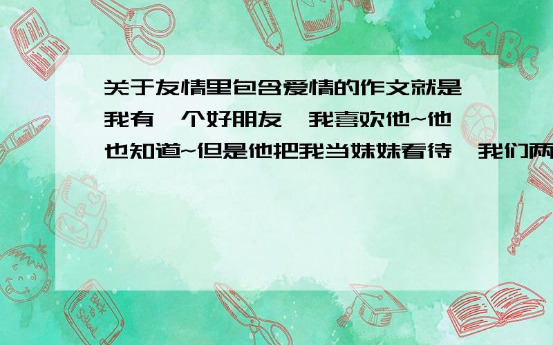 关于友情里包含爱情的作文就是我有一个好朋友,我喜欢他~他也知道~但是他把我当妹妹看待,我们两个会一起回家,会一起出去玩...我让写一篇作文~就是关于这个的~我现在还喜欢他,尽量字多