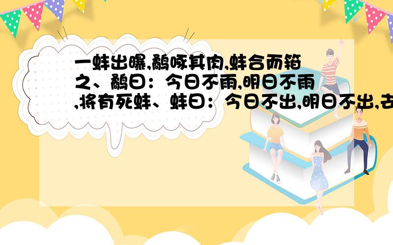 一蚌出曝,鹬啄其肉,蚌合而箝之、鹬曰：今日不雨,明日不雨,将有死蚌、蚌曰：今日不出,明日不出,去将有死鹬、渔翁得而并禽之、 求译文：