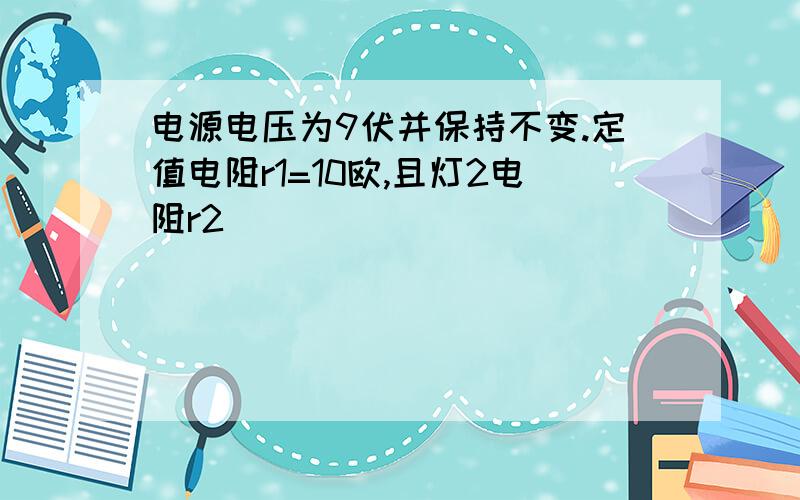 电源电压为9伏并保持不变.定值电阻r1=10欧,且灯2电阻r2