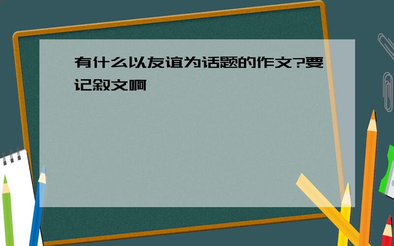 有什么以友谊为话题的作文?要记叙文啊