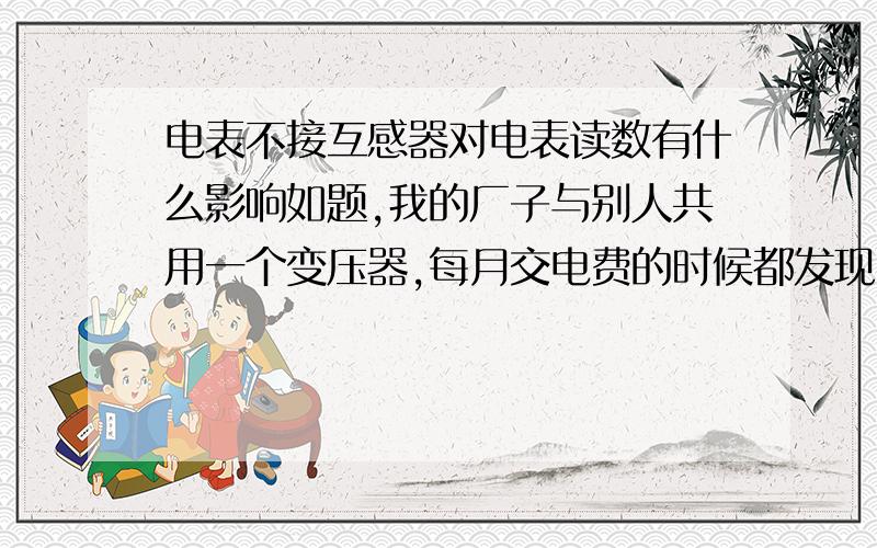 电表不接互感器对电表读数有什么影响如题,我的厂子与别人共用一个变压器,每月交电费的时候都发现2000度电找不到去向,我今天去那个厂子看了,他的电表没装互感器,别的也没什么异样的,所