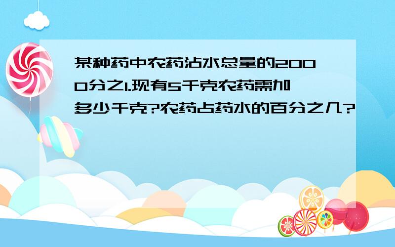 某种药中农药沾水总量的2000分之1.现有5千克农药需加多少千克?农药占药水的百分之几?