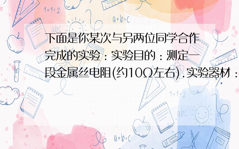 下面是你某次与另两位同学合作完成的实验：实验目的：测定一段金属丝电阻(约10Ω左右).实验器材：电源(下面是你某次与另两位同学合作完成的实验：实验目的：测定一段金属丝电阻(约10Ω