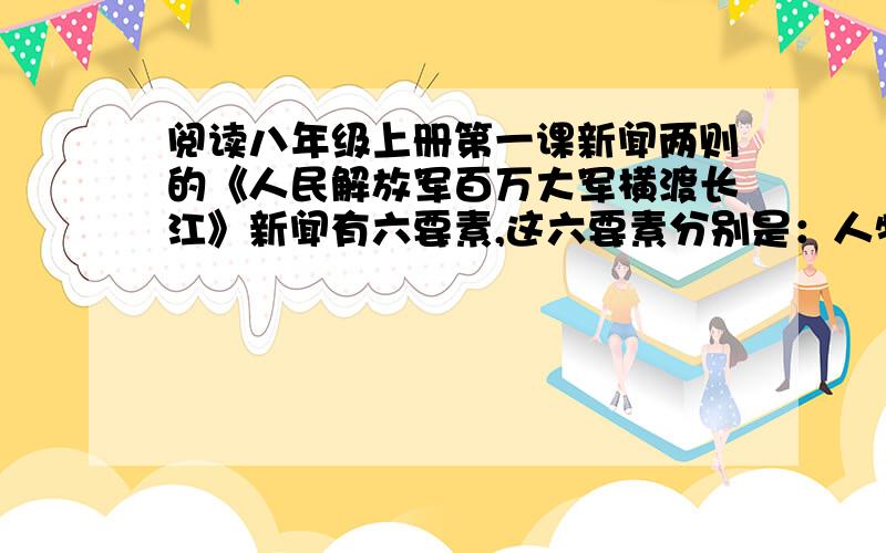 阅读八年级上册第一课新闻两则的《人民解放军百万大军横渡长江》新闻有六要素,这六要素分别是：人物：时间：地点：原因：经过：结果：答全后,