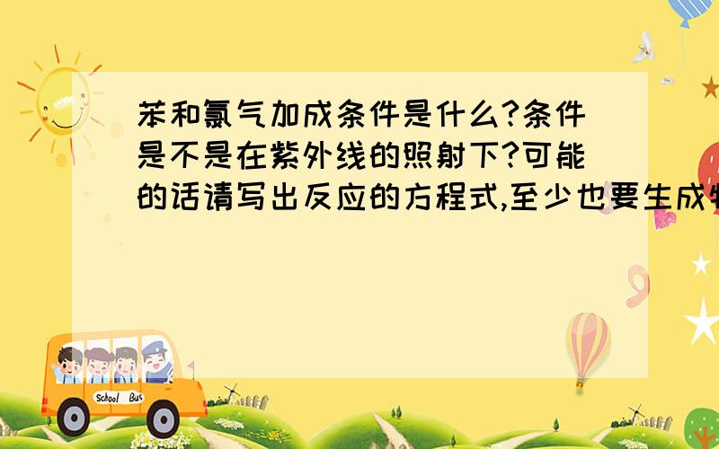 苯和氯气加成条件是什么?条件是不是在紫外线的照射下?可能的话请写出反应的方程式,至少也要生成物的名称和个数比.先谢咯!