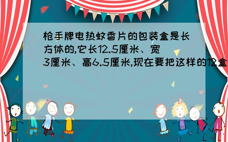 枪手牌电热蚊香片的包装盒是长方体的,它长12.5厘米、宽3厘米、高6.5厘米,现在要把这样的12盒,1.枪手牌电热蚊香片的包装盒是长方体的,它长12.5厘米、宽3厘米、高6.5厘米（如图）.现在要把这