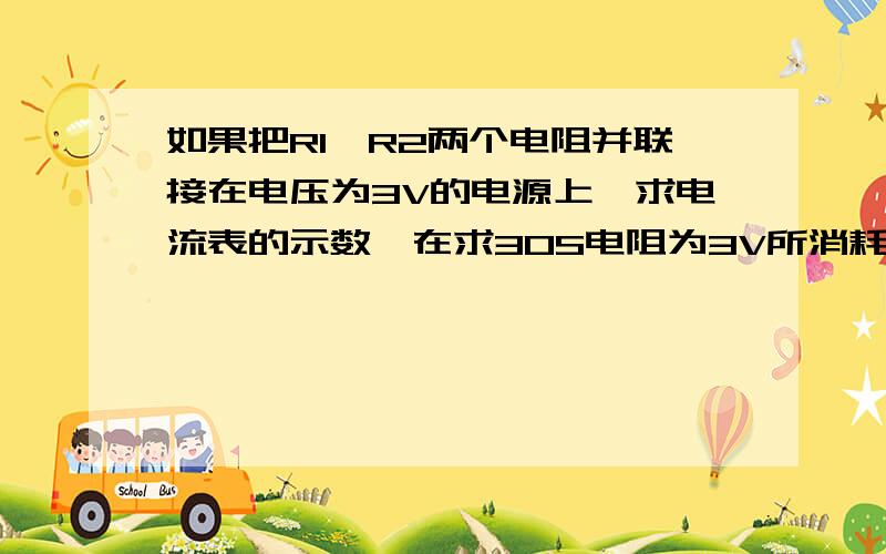 如果把R1,R2两个电阻并联接在电压为3V的电源上,求电流表的示数,在求30S电阻为3V所消耗的电能.