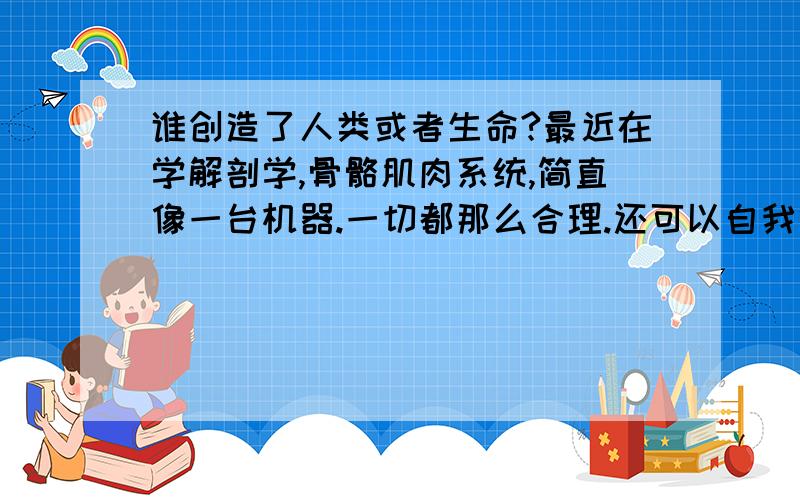 谁创造了人类或者生命?最近在学解剖学,骨骼肌肉系统,简直像一台机器.一切都那么合理.还可以自我修复.我想知道谁这么伟大,创造了生命?具有高度文明的外星人.还是真的有上帝?