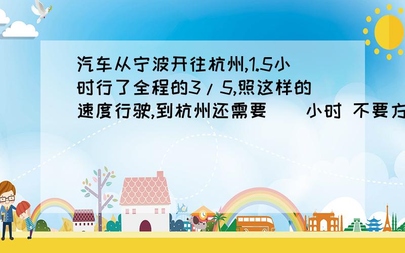 汽车从宁波开往杭州,1.5小时行了全程的3/5,照这样的速度行驶,到杭州还需要（）小时 不要方程,要算式!