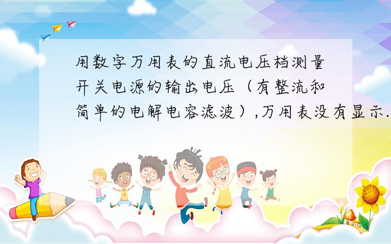 用数字万用表的直流电压档测量开关电源的输出电压（有整流和简单的电解电容滤波）,万用表没有显示.但在关掉万用表电源的瞬间,屏幕上会短暂地显示出电压值,然后隐去.难道万用表无法