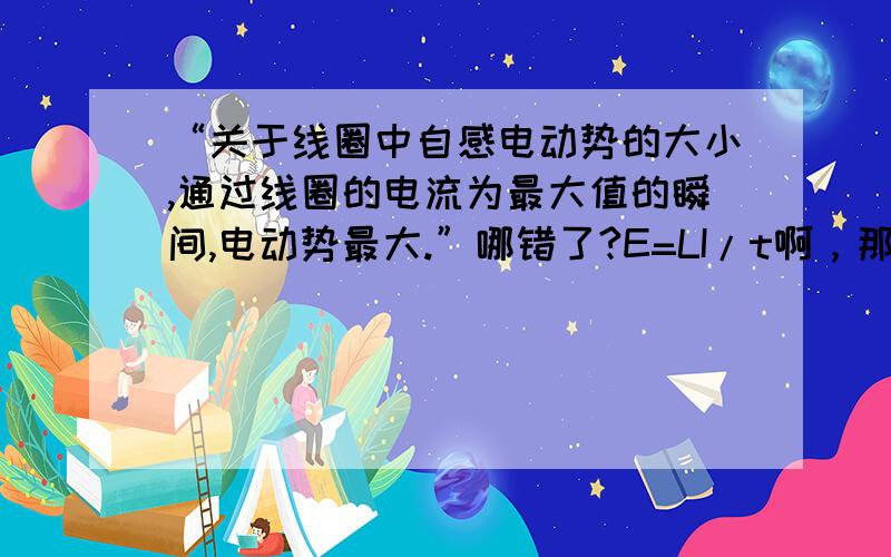 “关于线圈中自感电动势的大小,通过线圈的电流为最大值的瞬间,电动势最大.”哪错了?E=LI/t啊，那么I最大的瞬间t无限小不是吗，L不变，E为啥就不最大？