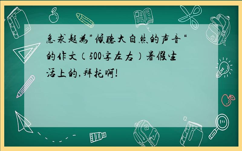 急求题为”倾听大自然的声音“的作文（500字左右）暑假生活上的,拜托啊!