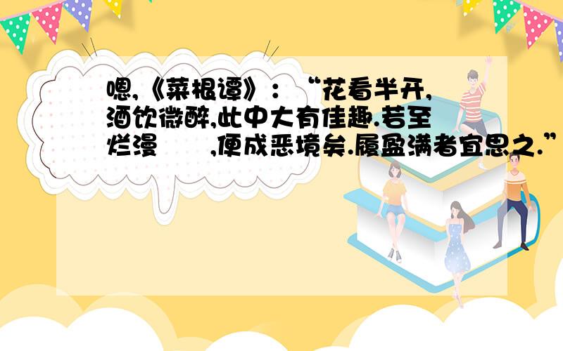 嗯,《菜根谭》：“花看半开,酒饮微醉,此中大有佳趣.若至烂漫酕醄,便成恶境矣.履盈满者宜思之.”的