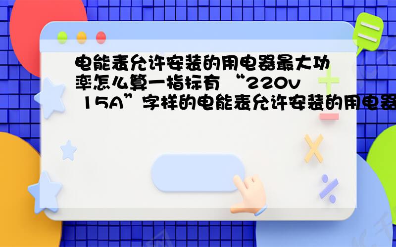 电能表允许安装的用电器最大功率怎么算一指标有 “220v 15A”字样的电能表允许安装的用电器的最大功率为多少瓦?最好说明一下公式