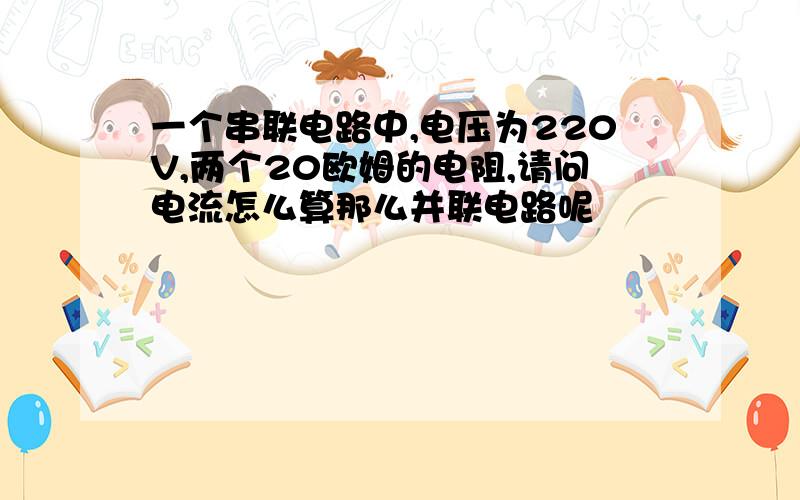 一个串联电路中,电压为220V,两个20欧姆的电阻,请问电流怎么算那么并联电路呢