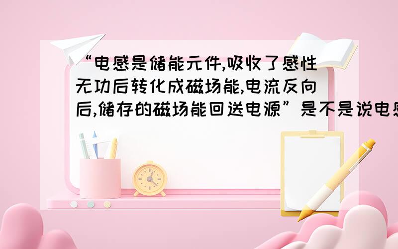 “电感是储能元件,吸收了感性无功后转化成磁场能,电流反向后,储存的磁场能回送电源”是不是说电感消耗瞬时电能之后又释放等量电能?