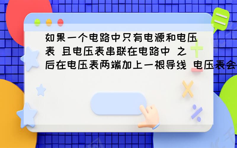 如果一个电路中只有电源和电压表 且电压表串联在电路中 之后在电压表两端加上一根导线 电压表会有何变化?为什么?