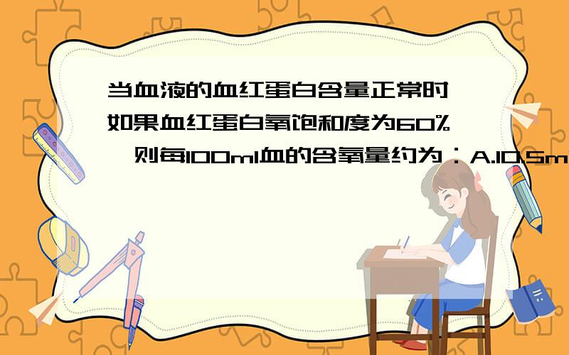 当血液的血红蛋白含量正常时,如果血红蛋白氧饱和度为60%,则每100ml血的含氧量约为：A.10.5ml,B.12ml,C.13.4ml,D.20ml,E.40ml