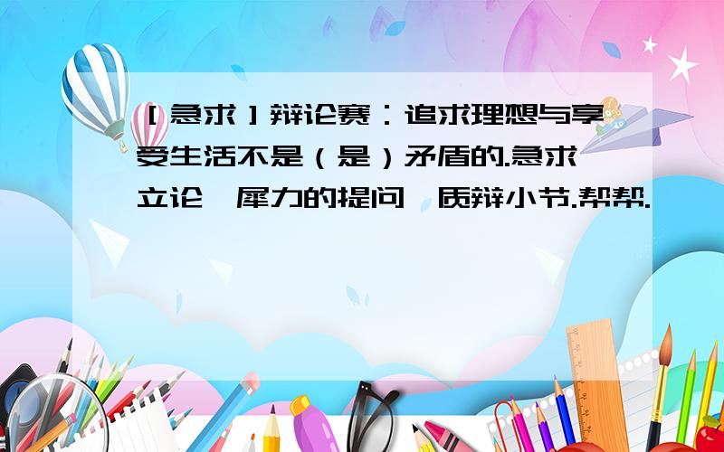 ［急求］辩论赛：追求理想与享受生活不是（是）矛盾的.急求立论、犀力的提问、质辩小节.帮帮.