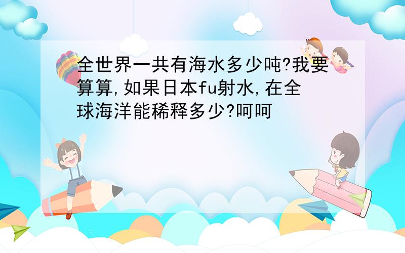 全世界一共有海水多少吨?我要算算,如果日本fu射水,在全球海洋能稀释多少?呵呵