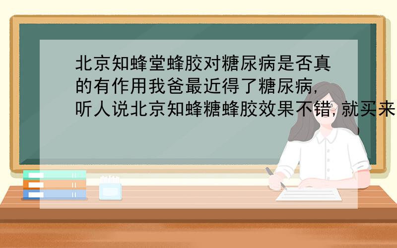 北京知蜂堂蜂胶对糖尿病是否真的有作用我爸最近得了糖尿病,听人说北京知蜂糖蜂胶效果不错,就买来服用.但是对于中国的保健品真的不太信任,所以在这里请教各位大侠：北京知蜂堂蜂是否