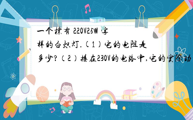 一个标有 220V25W 字样的白炽灯.(1)它的电阻是多少?（2）接在230V的电路中,它的实际功率是多少?（3）接在220V的电路中,它的实际功率是多少?