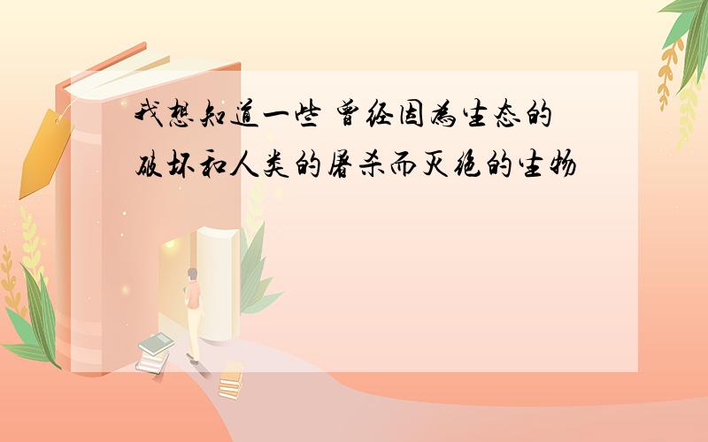 我想知道一些 曾经因为生态的破坏和人类的屠杀而灭绝的生物