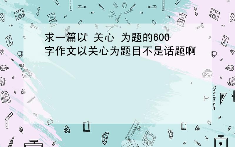 求一篇以 关心 为题的600字作文以关心为题目不是话题啊