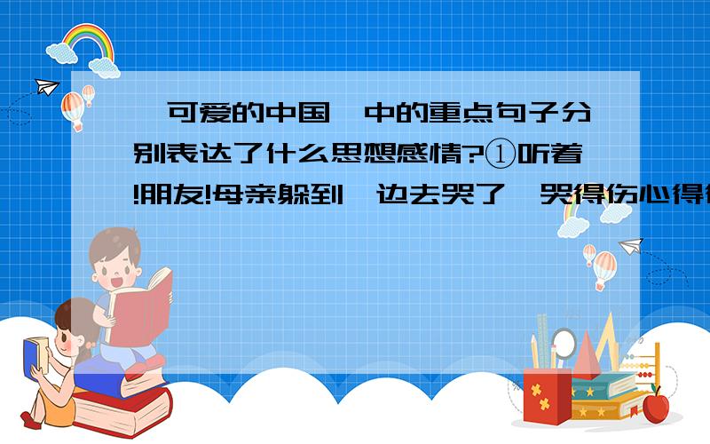 《可爱的中国》中的重点句子分别表达了什么思想感情?①听着!朋友!母亲躲到一边去哭了,哭得伤心得很呀!②中国民族在很早以前就早起了一座万里长城和开凿了几千里的运河,这就证明中国