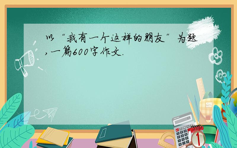 以“我有一个这样的朋友”为题,一篇600字作文.