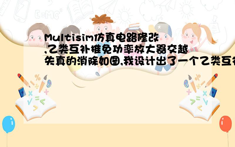 Multisim仿真电路修改,乙类互补推免功率放大器交越失真的消除如图,我设计出了一个乙类互补推免功率放大器的电路图能产生交越失真现象,现在需要通过将电路图改为甲乙类工作状态（加电