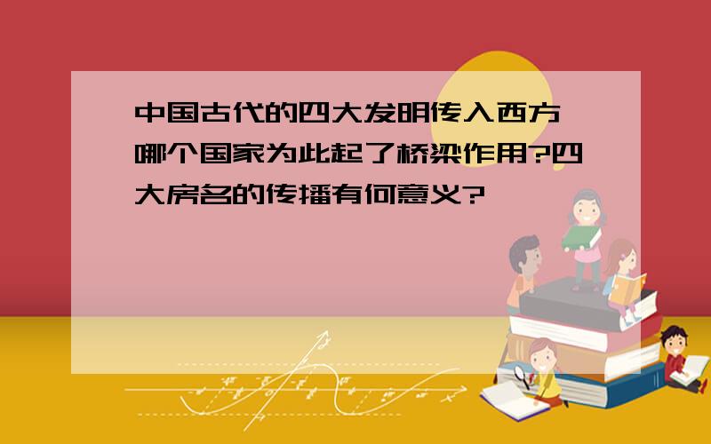 中国古代的四大发明传入西方,哪个国家为此起了桥梁作用?四大房名的传播有何意义?